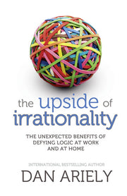 The Upside of Irrationality: The Unexpected Benefits of Defying Logic at Work and at Home