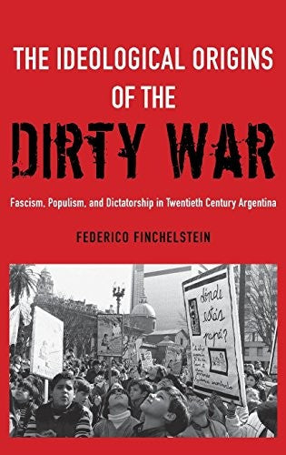 The Ideological Origins of the Dirty War: Fascism, Populism, and Dictatorship in Twentieth Century Argentina