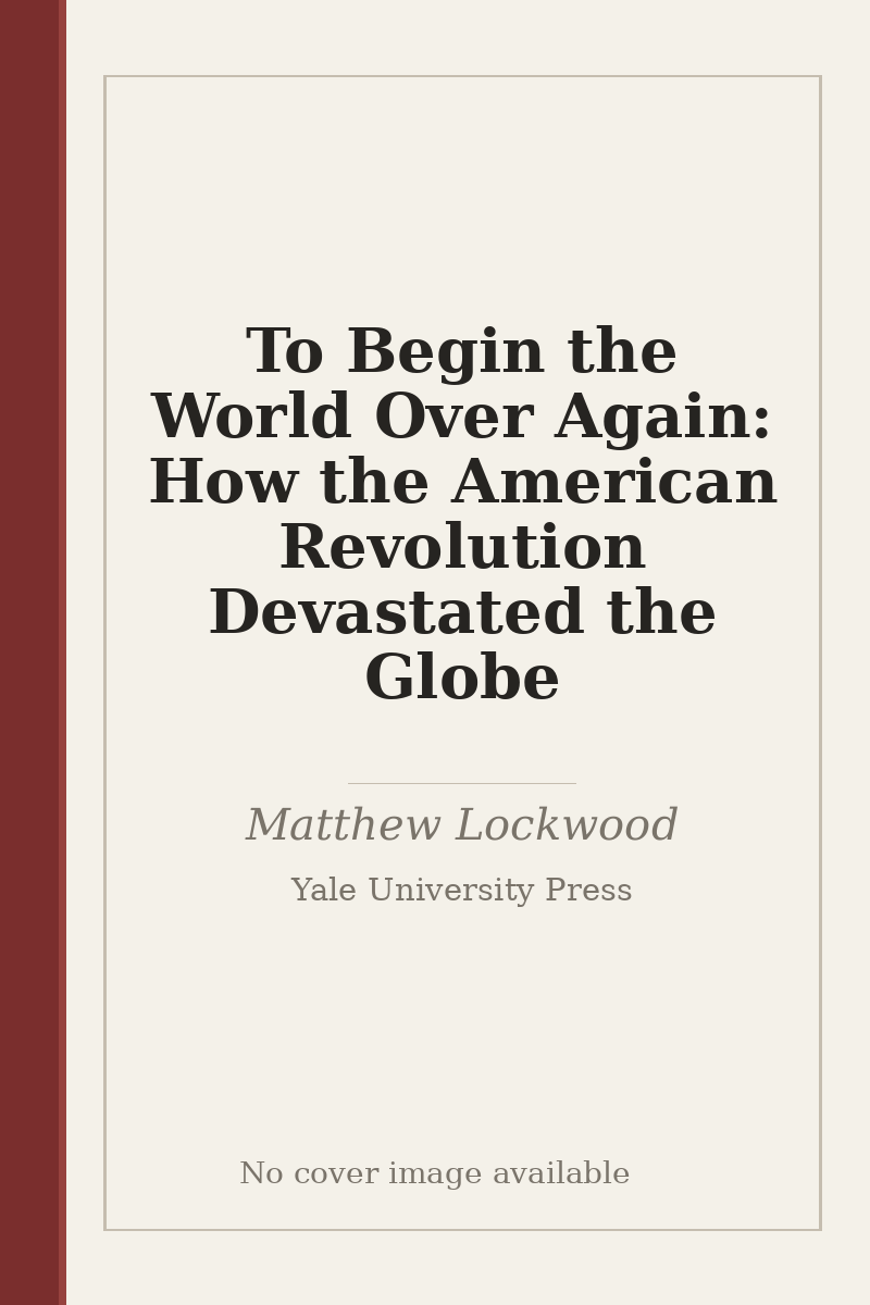To Begin the World Over Again: How the American Revolution Devastated the Globe - no cover image available
