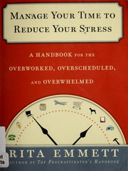 Manage Your Time to Reduce Your Stress: A Handbook for the Overworked, Overscheduled, and Overwhelmed