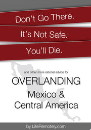 Don't Go There. It's Not Safe. You'll Die.: And other more rational advice for overlanding Mexico & Central America
