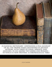 A Classical Dictionary: Containing a Full Account of All the Proper Names Mentioned in Ancient Authors, with Tables of Coins, Weights, and Measures, ... Which Is Now Prefixed, a Chronological Table