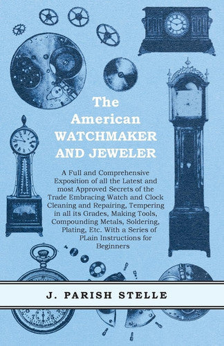 The American Watchmaker and Jeweler - A Full and Comprehensive Exposition of All the Latest and Most Approved Secrets of the Trade Embracing Watch and ... a Series of Plain Instructions for Beginners