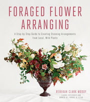 Foraged Flower Arranging: A Step-by-Step Guide to Creating Stunning Arrangements from Local, Wild Plants