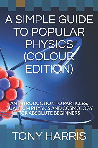 A SIMPLE GUIDE TO POPULAR PHYSICS (COLOUR EDITION): AN INTRODUCTION TO PARTICLES, QUANTUM PHYSICS AND COSMOLOGY FOR ABSOLUTE BEGINNERS
