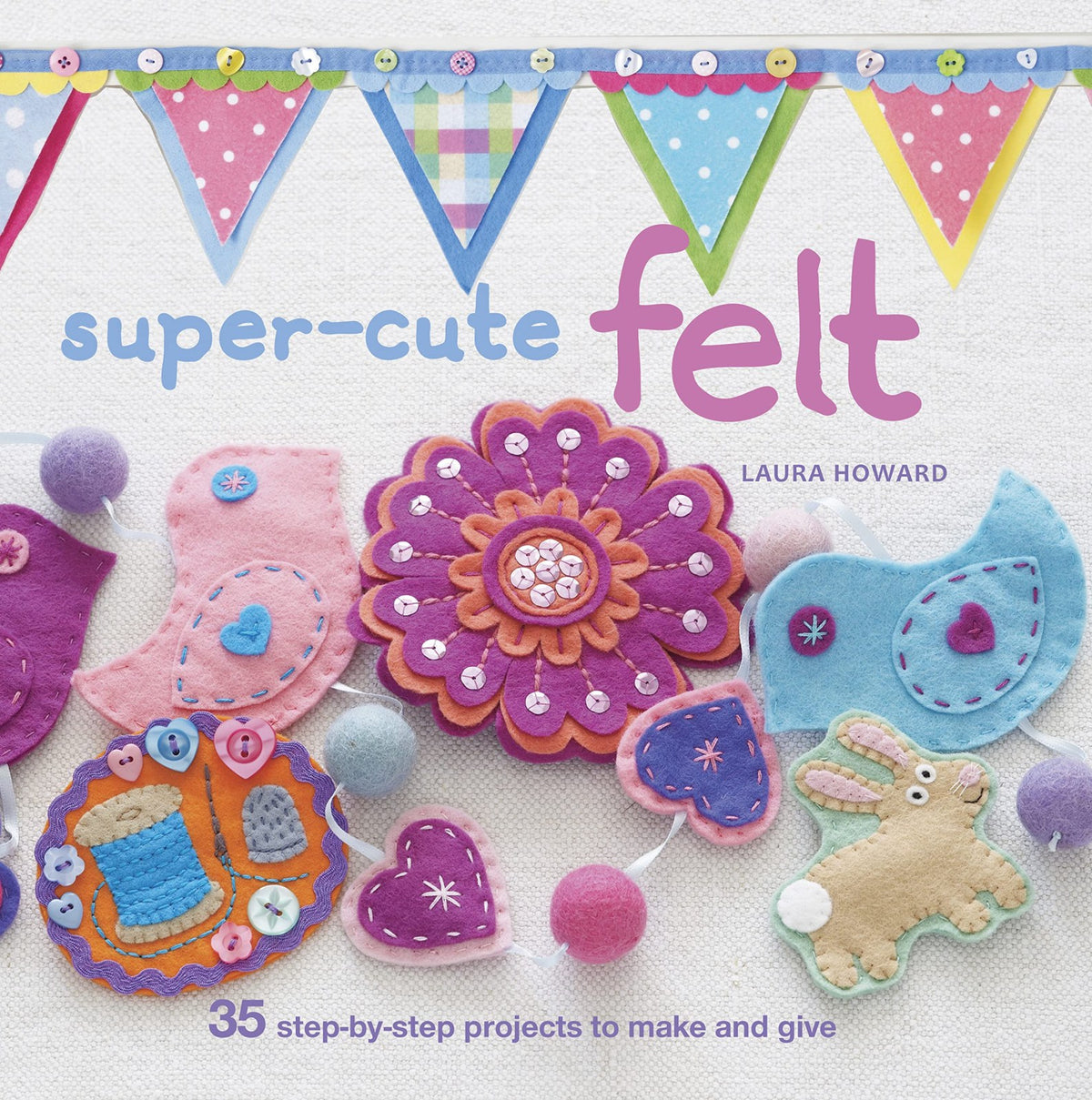 Super-Cute Felt: 35 step-by-step projects to make and give