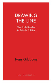 Drawing the Line: The Irish Border in British Politics (Haus Curiosities)
